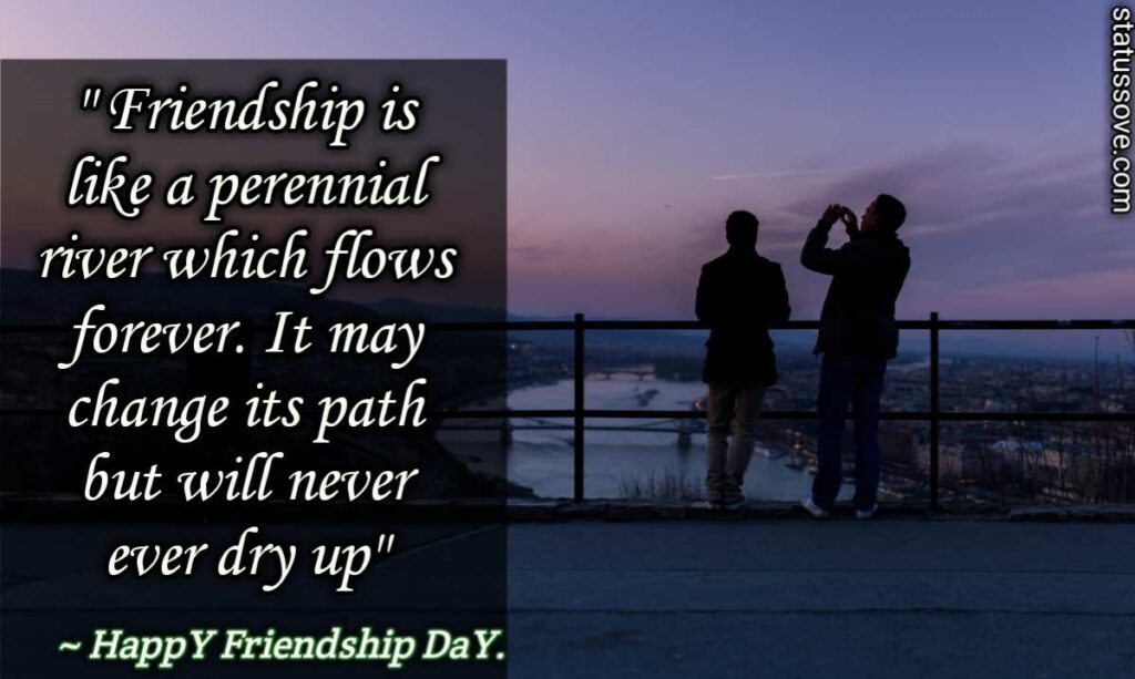 Friendship is like a perennial river which flows forever. It may change its path but will never ever dry up