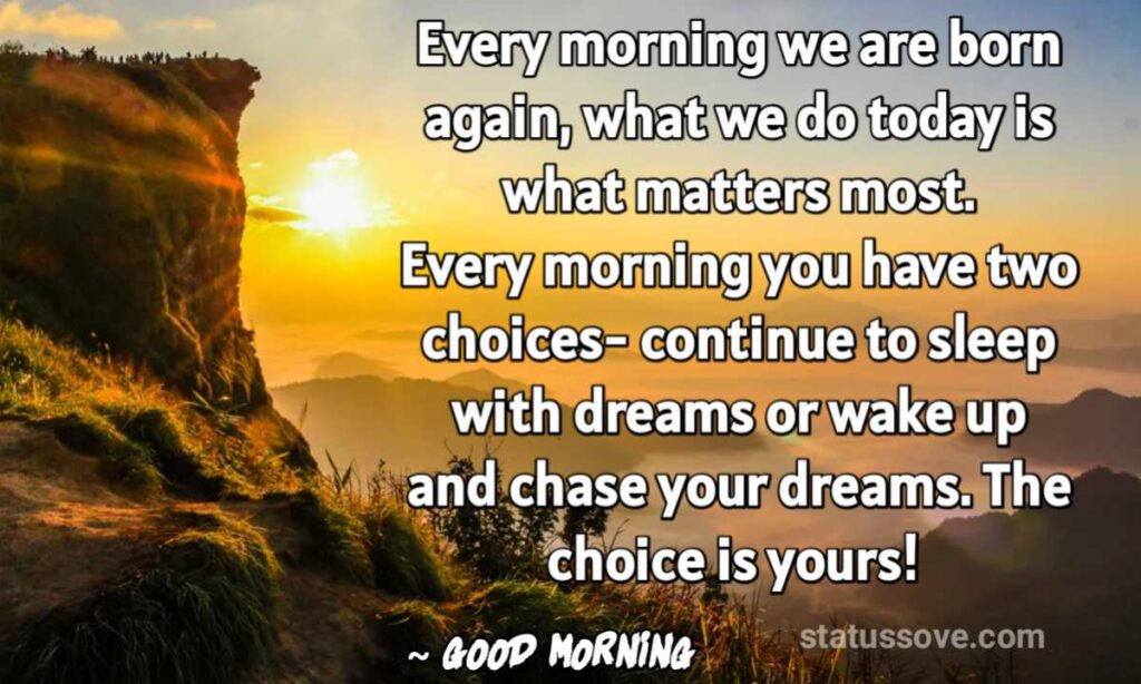 Every morning we are born again, what we do today is what matters most. Every morning you have two choices- continue to sleep with dreams or wake up and chase your dreams. The choice is yours! 