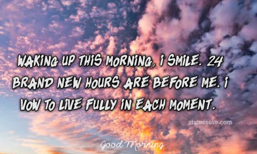 Waking up this morning, I smile. 24 brand new hours are before me. I vow to live fully in each moment.