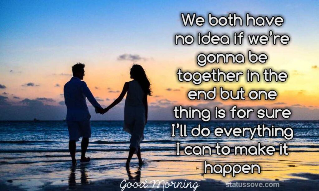 We both have no idea if we’re gonna be together in the end but one thing is for sure I’ll do everything I can to make it happen.
