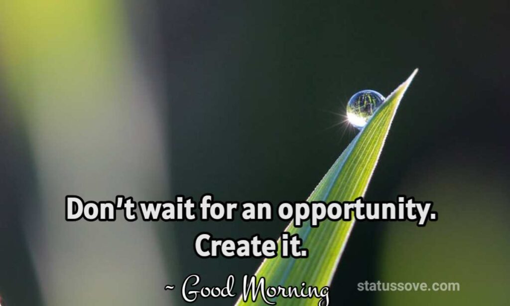 Don’t wait for an opportunity. Create it