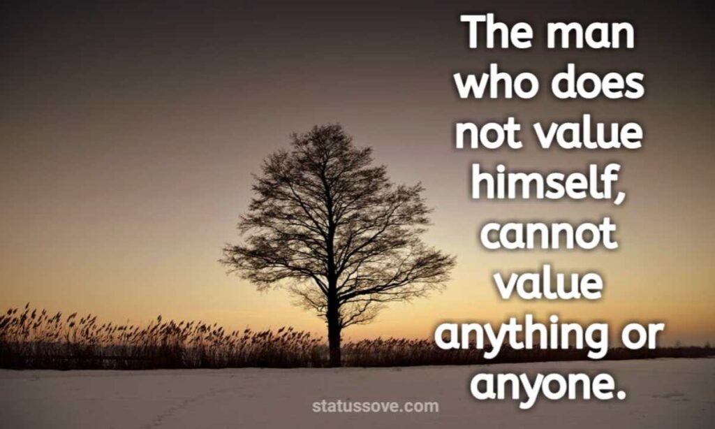 The man who does not value himself, cannot value anything or anyone