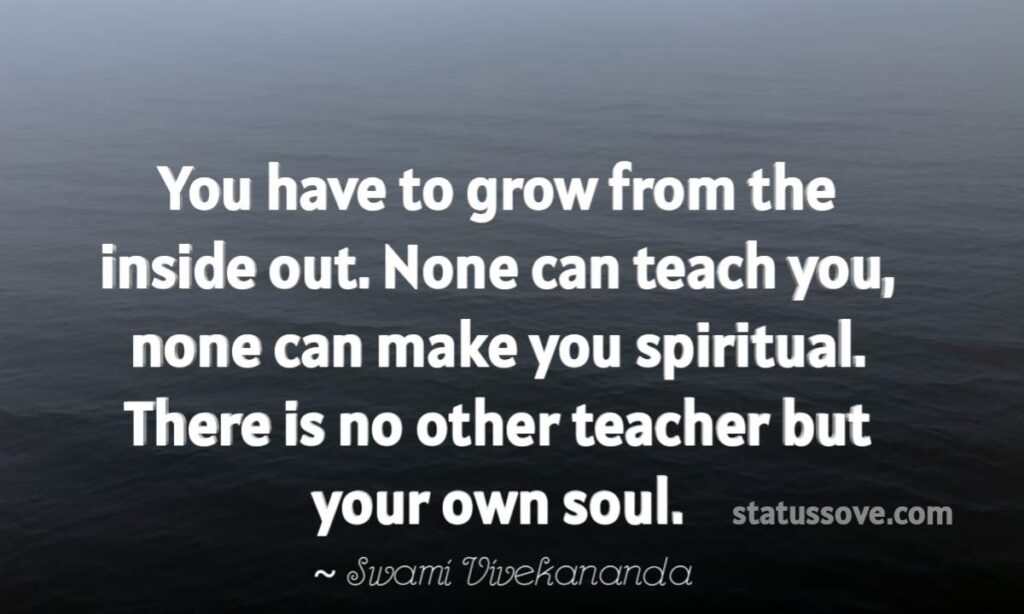 You have to grow from the inside out. None can teach you, none can make you spiritual. There is no other teacher but your own soul